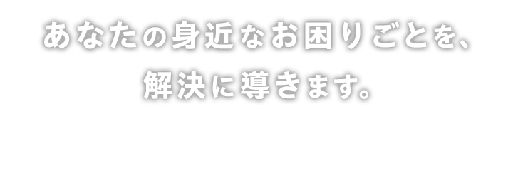 あなたの身近なお困りごとを解決に導きます。些細なことでも必ずお力になります。